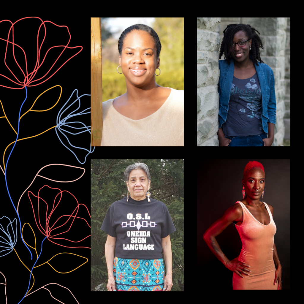 A square image with a black background. On the right side of the image are four photographs positioned in a 2 by 2 grid. Colourful outlines of flowers emerge from the bottom left corner. Top left photo: Amelia, a black person, poses and smiles, glowing in the sun. She wears a cream coloured shirt and medium sized hoop earrings encrusted with sparkly gems. Her hair is parted on the left and neatly styled back and away from her face. Top right photo: Jenelle, a dark skinned black person with shoulder length natural hair, stands and leans on a grey brick wall with her hands in her pockets. She wears blue jeans, a blue shirt, jean jacket, red and black glasses, small teardrop shaped earrings and a chunky silver ring. She smiles and looks directly at the camera. Bottom left photo: Marsha, an Oneida Elder with grey hair, stands and smiles in front of some pine trees. She wears a blue patterned ribbon skirt, beaded earrings, and a black t-shirt that reads “O.S.L. Oneida Sign Language”. Bottom right photo: Courage, a black woman with short natural hair dyed bright red, poses for the camera with one hand on her hip in front of a black backdrop. She has muscular arms, a tattoo on her forearm, and stares into the camera. She wears dangly triangular earrings, a form fitting pink velvet dress, eye makeup, and a soft red light is cast onto her from outside the frame of the photo.