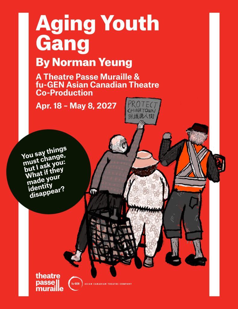 The Aging Youth Gang poster has a hand drawn image of three elderly individuals at a protest. One holds a poster that reads “Protect China town”, the rest of the text reads “Aging Youth Gang by Norman Yeung A Theatre Passe Muraille & fu-GEN Asian Canadian Theatre Co-Production April 18-May 8 2027.” “You say things must change, but I ask you: what if they made your identity disappear?”