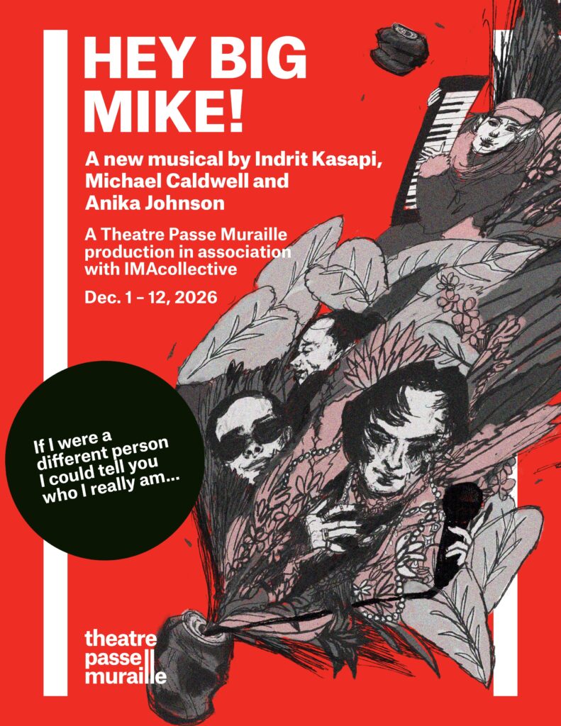 The “Hey Big Mike!” Poster has various individuals and large leaves coming out of a crushed soda can. The text reads “A new musical by Indrit Kasapi, Micheal Caldwell and Anika Johnson. A Theatre Passe Muraille production in association with IMAcollective Dec 1-12, 2026.” “If I were a different person, I could tell you who I really am…”