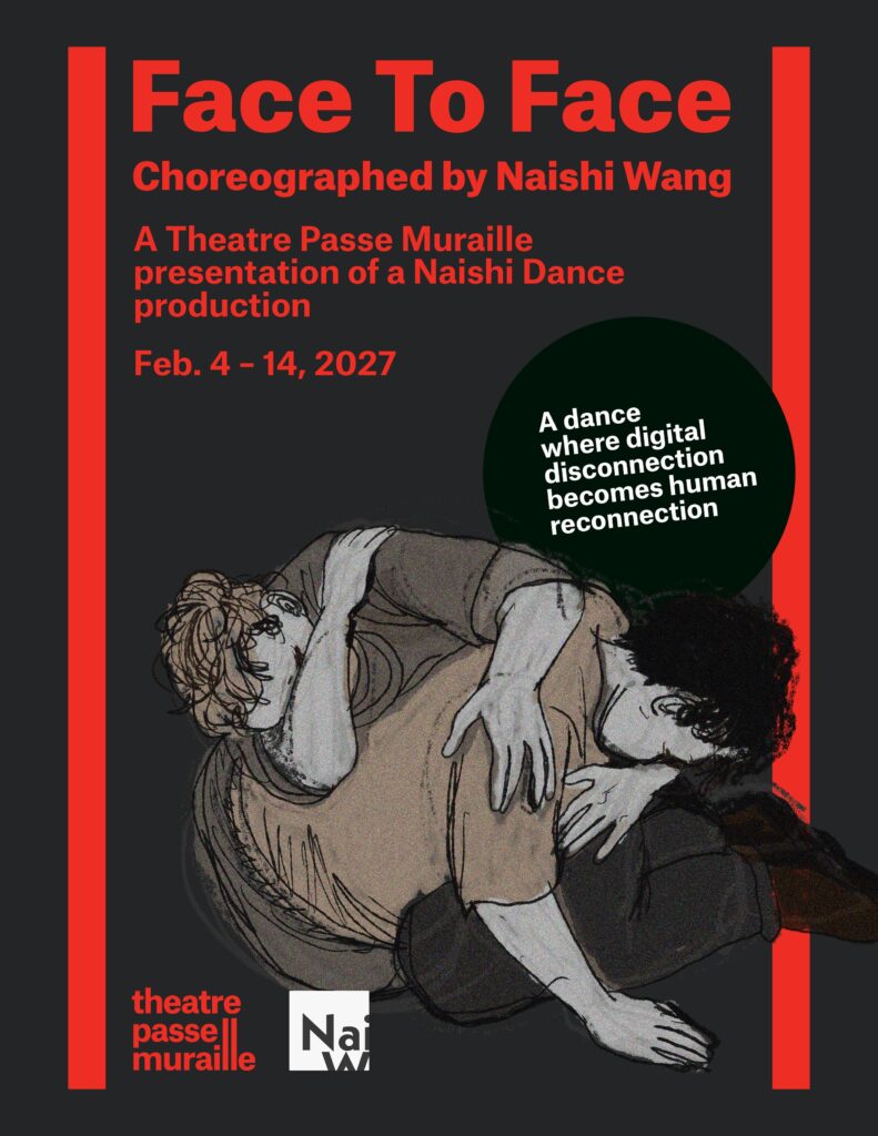 The poster for Face to Face has a drawn image of two individuals curled into one another. The text reads “Face To Face Choreographed by Naishi Wang A Theatre Passe Muraille presentation of a Naishi Dance production Feb. 4 - 14, 2027” “A dance where digital disconnection becomes human reconnection”