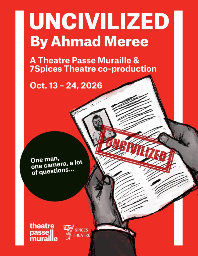 The Uncivilized poster has a drawn image of an individual holding papers stamped “uncivilized”. The text reads “UNCIVILIZED By Ahmad Meree A Theatre Passe Muraille & 7Spices Theatre co-production Oct. 13 - 24, 2026” “One man, one camera, a lot of questions...”